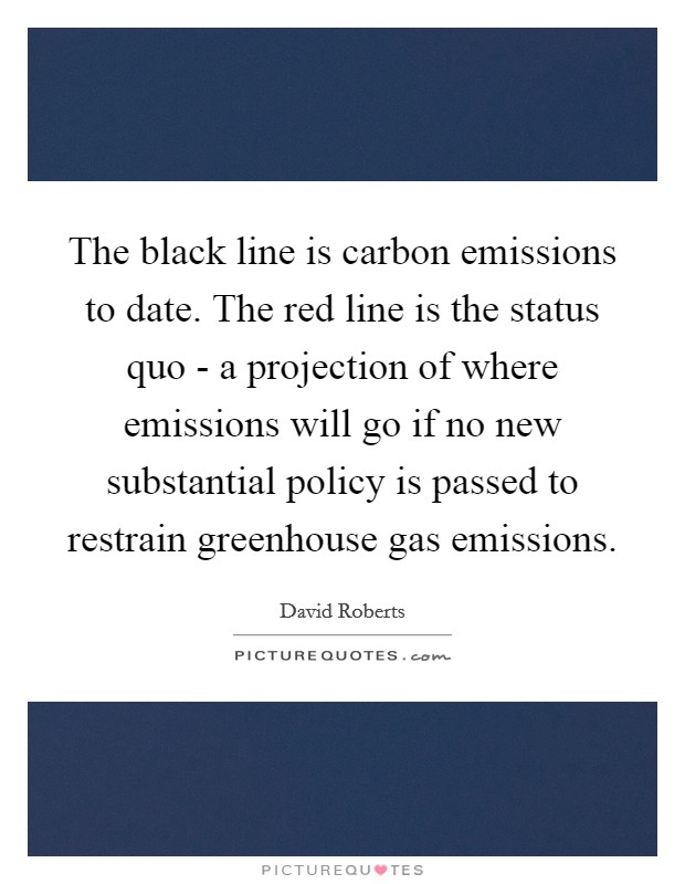 The black line is carbon emissions to date. The red line is the status quo - a projection of where emissions will go if no new substantial policy is passed to restrain greenhouse gas emissions Picture Quote #1
