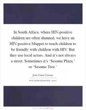 In South Africa, where HIV-positive children are often shunned, we have an HIV-positive Muppet to teach children to be friendly with children with HIV. But they use local actors. And it’s not always a street. Sometimes it’s ‘Sesame Plaza,’ or ‘Sesame Tree.’ Picture Quote #1