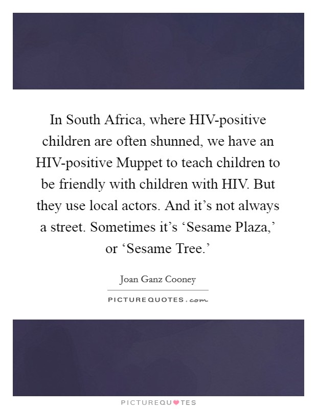 In South Africa, where HIV-positive children are often shunned, we have an HIV-positive Muppet to teach children to be friendly with children with HIV. But they use local actors. And it's not always a street. Sometimes it's ‘Sesame Plaza,' or ‘Sesame Tree.' Picture Quote #1