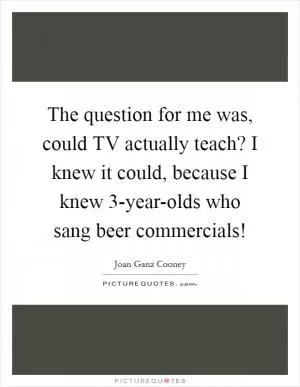The question for me was, could TV actually teach? I knew it could, because I knew 3-year-olds who sang beer commercials! Picture Quote #1