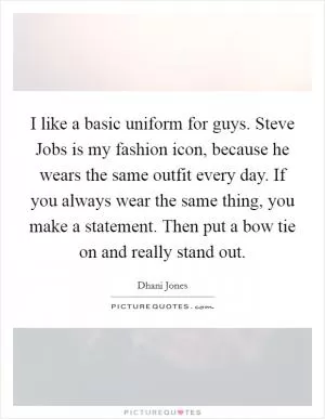 I like a basic uniform for guys. Steve Jobs is my fashion icon, because he wears the same outfit every day. If you always wear the same thing, you make a statement. Then put a bow tie on and really stand out Picture Quote #1