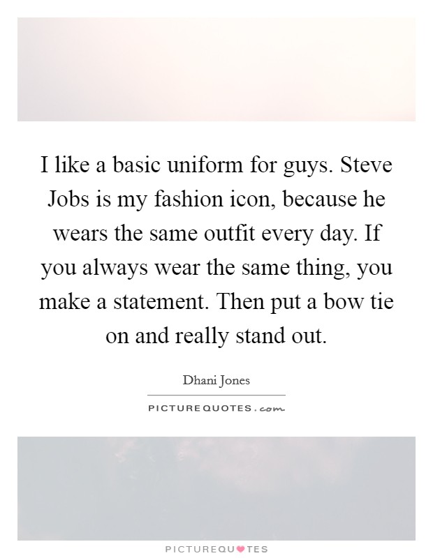 I like a basic uniform for guys. Steve Jobs is my fashion icon, because he wears the same outfit every day. If you always wear the same thing, you make a statement. Then put a bow tie on and really stand out Picture Quote #1