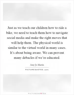 Just as we teach our children how to ride a bike, we need to teach them how to navigate social media and make the right moves that will help them. The physical world is similar to the virtual world in many cases. It’s about being aware. We can prevent many debacles if we’re educated Picture Quote #1