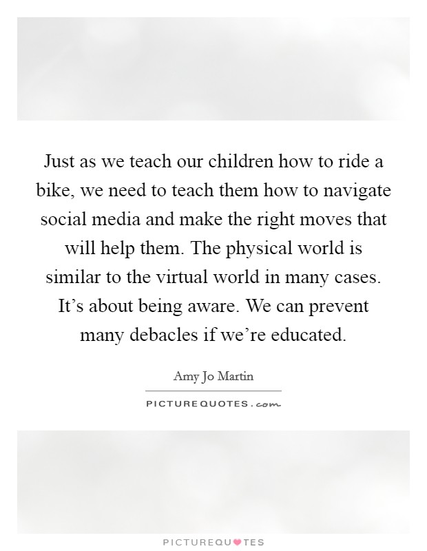Just as we teach our children how to ride a bike, we need to teach them how to navigate social media and make the right moves that will help them. The physical world is similar to the virtual world in many cases. It's about being aware. We can prevent many debacles if we're educated Picture Quote #1