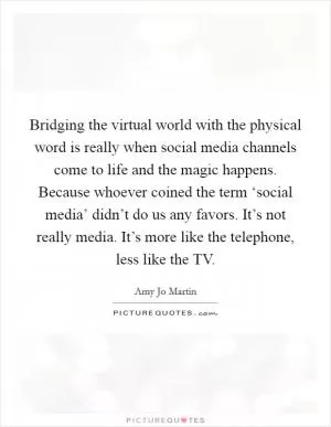 Bridging the virtual world with the physical word is really when social media channels come to life and the magic happens. Because whoever coined the term ‘social media’ didn’t do us any favors. It’s not really media. It’s more like the telephone, less like the TV Picture Quote #1