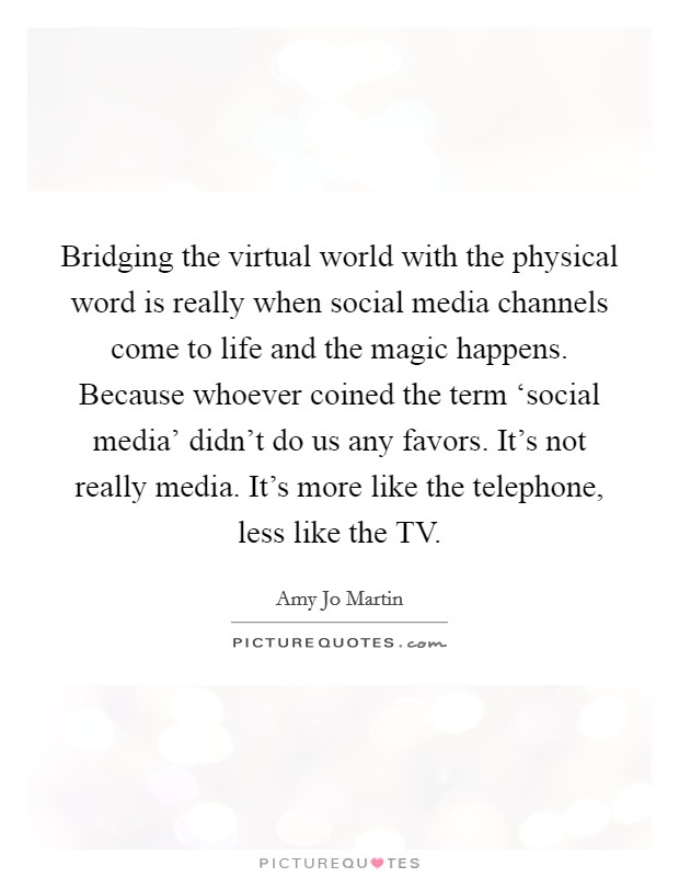 Bridging the virtual world with the physical word is really when social media channels come to life and the magic happens. Because whoever coined the term ‘social media' didn't do us any favors. It's not really media. It's more like the telephone, less like the TV Picture Quote #1