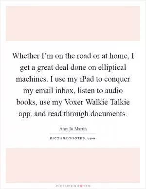 Whether I’m on the road or at home, I get a great deal done on elliptical machines. I use my iPad to conquer my email inbox, listen to audio books, use my Voxer Walkie Talkie app, and read through documents Picture Quote #1