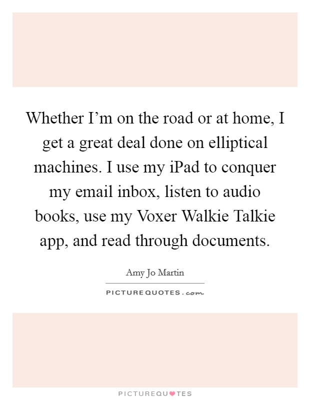 Whether I'm on the road or at home, I get a great deal done on elliptical machines. I use my iPad to conquer my email inbox, listen to audio books, use my Voxer Walkie Talkie app, and read through documents Picture Quote #1