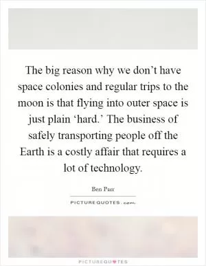 The big reason why we don’t have space colonies and regular trips to the moon is that flying into outer space is just plain ‘hard.’ The business of safely transporting people off the Earth is a costly affair that requires a lot of technology Picture Quote #1