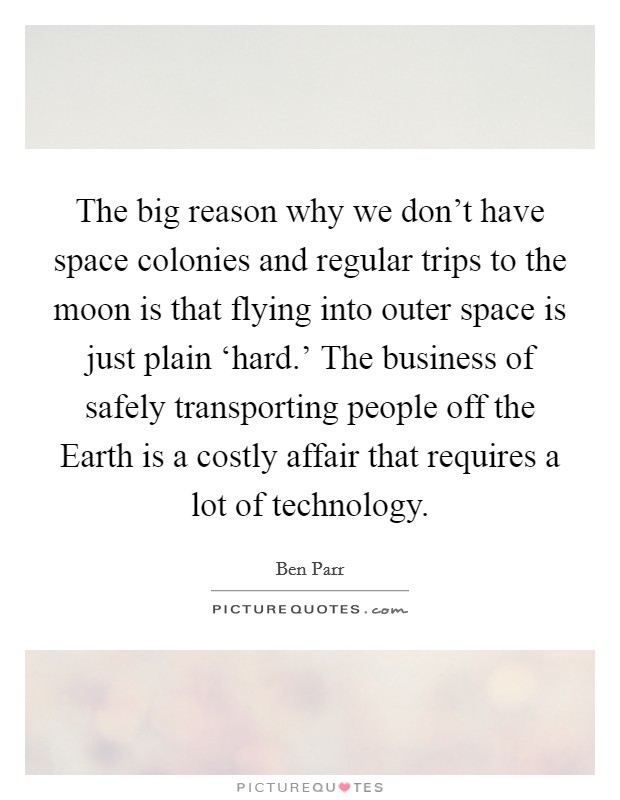 The big reason why we don't have space colonies and regular trips to the moon is that flying into outer space is just plain ‘hard.' The business of safely transporting people off the Earth is a costly affair that requires a lot of technology Picture Quote #1