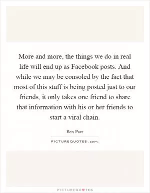 More and more, the things we do in real life will end up as Facebook posts. And while we may be consoled by the fact that most of this stuff is being posted just to our friends, it only takes one friend to share that information with his or her friends to start a viral chain Picture Quote #1