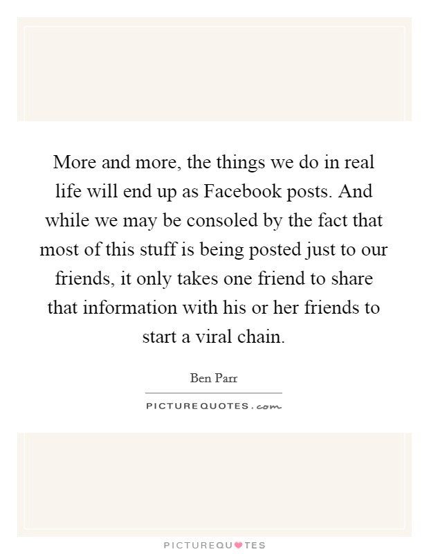 More and more, the things we do in real life will end up as Facebook posts. And while we may be consoled by the fact that most of this stuff is being posted just to our friends, it only takes one friend to share that information with his or her friends to start a viral chain Picture Quote #1