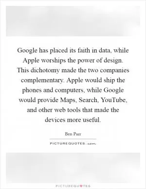 Google has placed its faith in data, while Apple worships the power of design. This dichotomy made the two companies complementary. Apple would ship the phones and computers, while Google would provide Maps, Search, YouTube, and other web tools that made the devices more useful Picture Quote #1