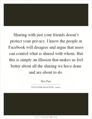 Sharing with just your friends doesn’t protect your privacy. I know the people at Facebook will disagree and argue that users can control what is shared with whom. But this is simply an illusion that makes us feel better about all the sharing we have done and are about to do Picture Quote #1