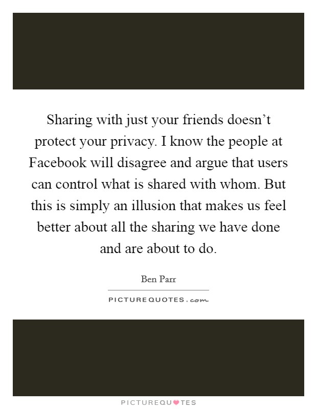 Sharing with just your friends doesn't protect your privacy. I know the people at Facebook will disagree and argue that users can control what is shared with whom. But this is simply an illusion that makes us feel better about all the sharing we have done and are about to do Picture Quote #1