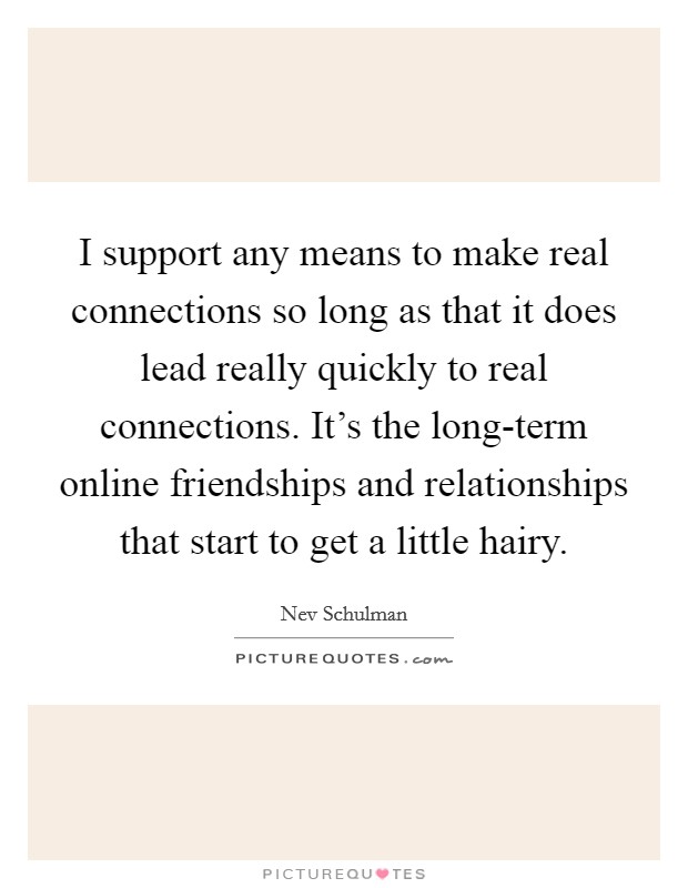 I support any means to make real connections so long as that it does lead really quickly to real connections. It's the long-term online friendships and relationships that start to get a little hairy Picture Quote #1