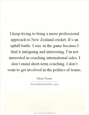 I keep trying to bring a more professional approach to New Zealand cricket. It’s an uphill battle. I stay in the game because I find it intriguing and interesting. I’m not interested in coaching international sides. I don’t mind short-term coaching. I don’t want to get involved in the politics of teams Picture Quote #1