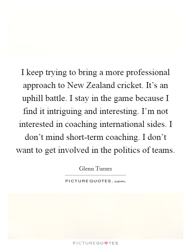 I keep trying to bring a more professional approach to New Zealand cricket. It's an uphill battle. I stay in the game because I find it intriguing and interesting. I'm not interested in coaching international sides. I don't mind short-term coaching. I don't want to get involved in the politics of teams Picture Quote #1