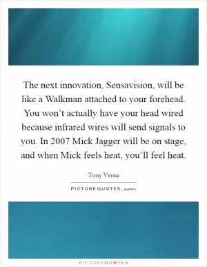 The next innovation, Sensavision, will be like a Walkman attached to your forehead. You won’t actually have your head wired because infrared wires will send signals to you. In 2007 Mick Jagger will be on stage, and when Mick feels heat, you’ll feel heat Picture Quote #1