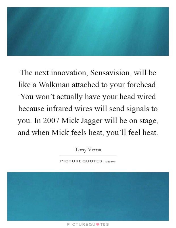 The next innovation, Sensavision, will be like a Walkman attached to your forehead. You won't actually have your head wired because infrared wires will send signals to you. In 2007 Mick Jagger will be on stage, and when Mick feels heat, you'll feel heat Picture Quote #1