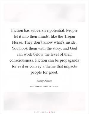 Fiction has subversive potential. People let it into their minds, like the Trojan Horse. They don’t know what’s inside. You hook them with the story, and God can work below the level of their consciousness. Fiction can be propaganda for evil or convey a theme that impacts people for good Picture Quote #1