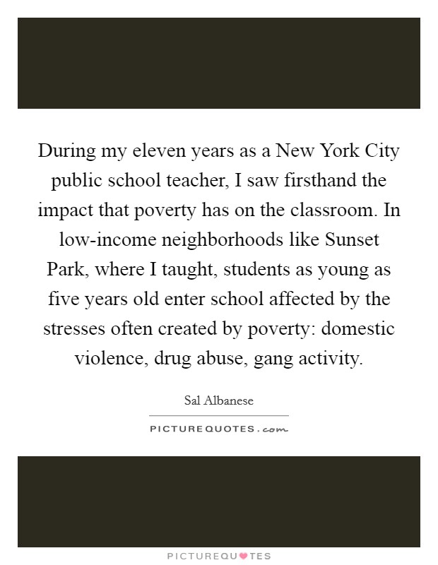 During my eleven years as a New York City public school teacher, I saw firsthand the impact that poverty has on the classroom. In low-income neighborhoods like Sunset Park, where I taught, students as young as five years old enter school affected by the stresses often created by poverty: domestic violence, drug abuse, gang activity Picture Quote #1