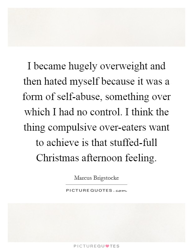 I became hugely overweight and then hated myself because it was a form of self-abuse, something over which I had no control. I think the thing compulsive over-eaters want to achieve is that stuffed-full Christmas afternoon feeling Picture Quote #1