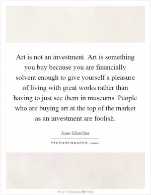 Art is not an investment. Art is something you buy because you are financially solvent enough to give yourself a pleasure of living with great works rather than having to just see them in museums. People who are buying art at the top of the market as an investment are foolish Picture Quote #1