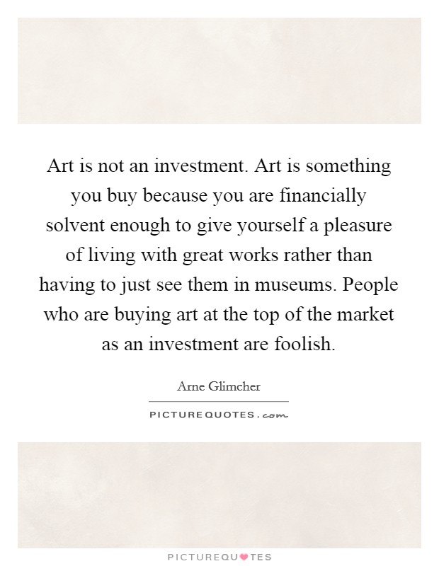 Art is not an investment. Art is something you buy because you are financially solvent enough to give yourself a pleasure of living with great works rather than having to just see them in museums. People who are buying art at the top of the market as an investment are foolish Picture Quote #1