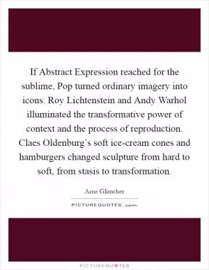 If Abstract Expression reached for the sublime, Pop turned ordinary imagery into icons. Roy Lichtenstein and Andy Warhol illuminated the transformative power of context and the process of reproduction. Claes Oldenburg’s soft ice-cream cones and hamburgers changed sculpture from hard to soft, from stasis to transformation Picture Quote #1