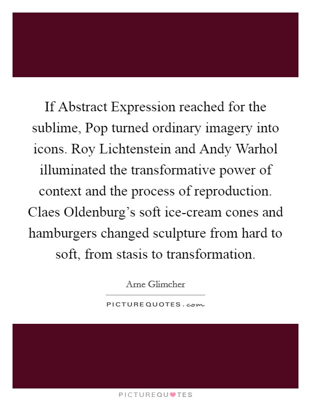 If Abstract Expression reached for the sublime, Pop turned ordinary imagery into icons. Roy Lichtenstein and Andy Warhol illuminated the transformative power of context and the process of reproduction. Claes Oldenburg's soft ice-cream cones and hamburgers changed sculpture from hard to soft, from stasis to transformation Picture Quote #1