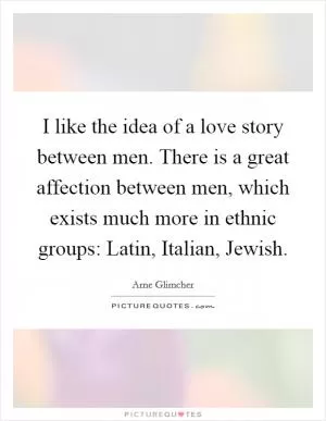 I like the idea of a love story between men. There is a great affection between men, which exists much more in ethnic groups: Latin, Italian, Jewish Picture Quote #1