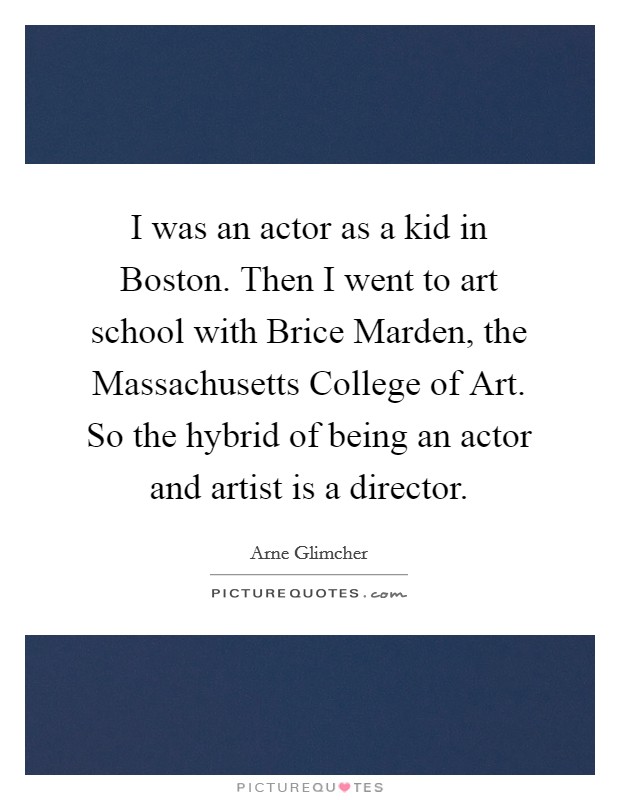 I was an actor as a kid in Boston. Then I went to art school with Brice Marden, the Massachusetts College of Art. So the hybrid of being an actor and artist is a director Picture Quote #1