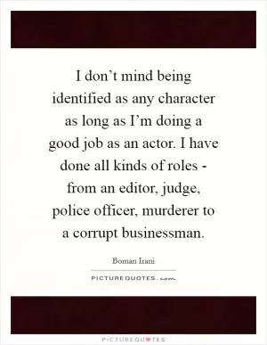 I don’t mind being identified as any character as long as I’m doing a good job as an actor. I have done all kinds of roles - from an editor, judge, police officer, murderer to a corrupt businessman Picture Quote #1