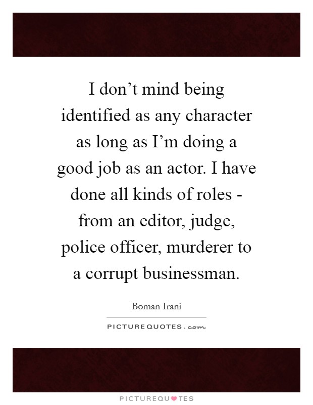 I don't mind being identified as any character as long as I'm doing a good job as an actor. I have done all kinds of roles - from an editor, judge, police officer, murderer to a corrupt businessman Picture Quote #1