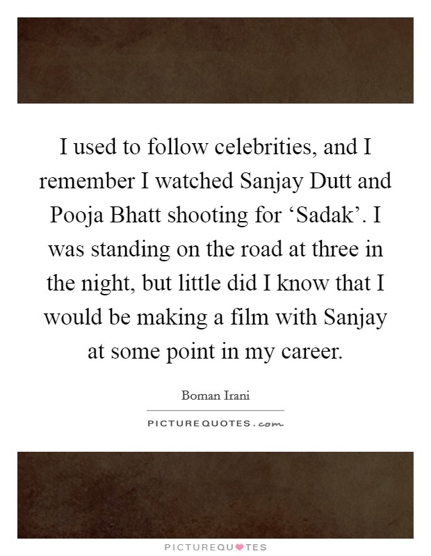 I used to follow celebrities, and I remember I watched Sanjay Dutt and Pooja Bhatt shooting for ‘Sadak'. I was standing on the road at three in the night, but little did I know that I would be making a film with Sanjay at some point in my career Picture Quote #1