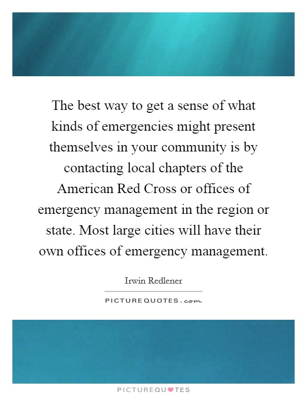 The best way to get a sense of what kinds of emergencies might present themselves in your community is by contacting local chapters of the American Red Cross or offices of emergency management in the region or state. Most large cities will have their own offices of emergency management Picture Quote #1