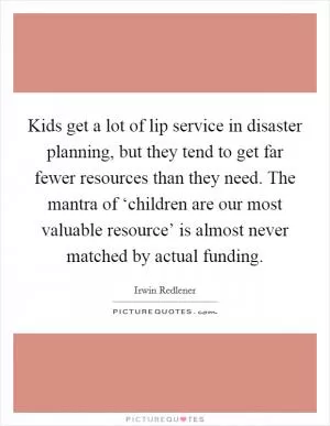 Kids get a lot of lip service in disaster planning, but they tend to get far fewer resources than they need. The mantra of ‘children are our most valuable resource’ is almost never matched by actual funding Picture Quote #1