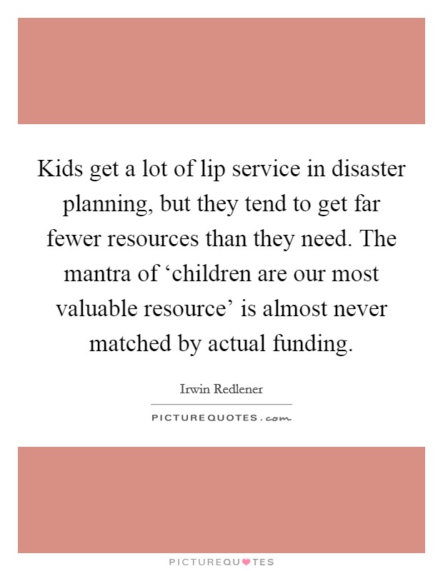 Kids get a lot of lip service in disaster planning, but they tend to get far fewer resources than they need. The mantra of ‘children are our most valuable resource' is almost never matched by actual funding Picture Quote #1