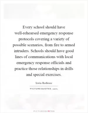 Every school should have well-rehearsed emergency response protocols covering a variety of possible scenarios, from fire to armed intruders. Schools should have good lines of communications with local emergency response officials and practice those relationships in drills and special exercises Picture Quote #1