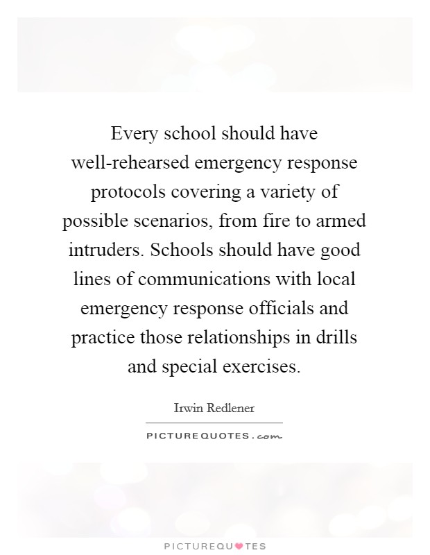 Every school should have well-rehearsed emergency response protocols covering a variety of possible scenarios, from fire to armed intruders. Schools should have good lines of communications with local emergency response officials and practice those relationships in drills and special exercises Picture Quote #1