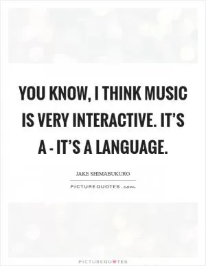 You know, I think music is very interactive. It’s a - it’s a language Picture Quote #1