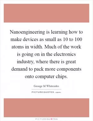 Nanoengineering is learning how to make devices as small as 10 to 100 atoms in width. Much of the work is going on in the electronics industry, where there is great demand to pack more components onto computer chips Picture Quote #1