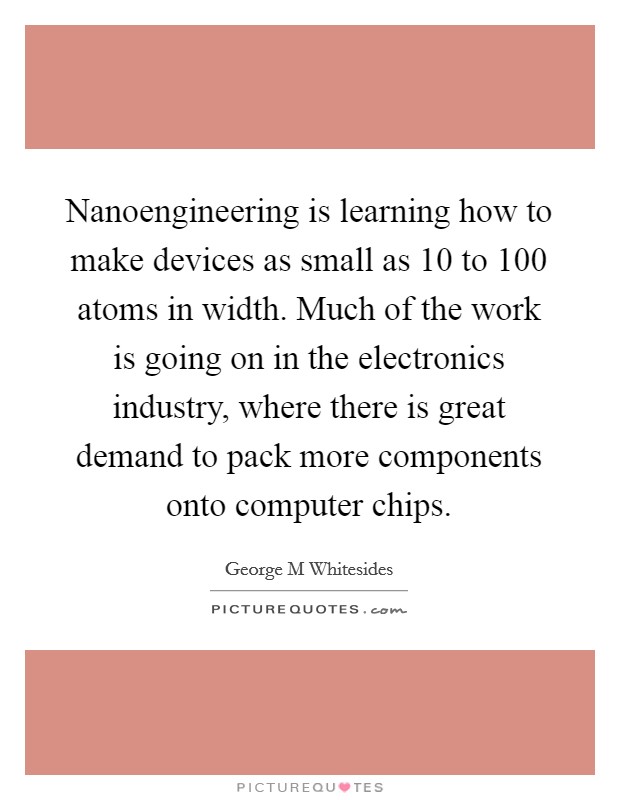Nanoengineering is learning how to make devices as small as 10 to 100 atoms in width. Much of the work is going on in the electronics industry, where there is great demand to pack more components onto computer chips Picture Quote #1