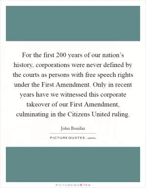 For the first 200 years of our nation’s history, corporations were never defined by the courts as persons with free speech rights under the First Amendment. Only in recent years have we witnessed this corporate takeover of our First Amendment, culminating in the Citizens United ruling Picture Quote #1