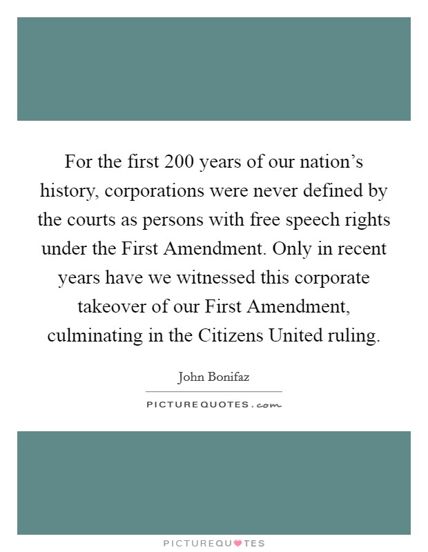For the first 200 years of our nation's history, corporations were never defined by the courts as persons with free speech rights under the First Amendment. Only in recent years have we witnessed this corporate takeover of our First Amendment, culminating in the Citizens United ruling Picture Quote #1
