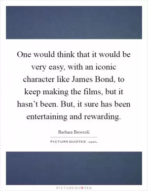 One would think that it would be very easy, with an iconic character like James Bond, to keep making the films, but it hasn’t been. But, it sure has been entertaining and rewarding Picture Quote #1