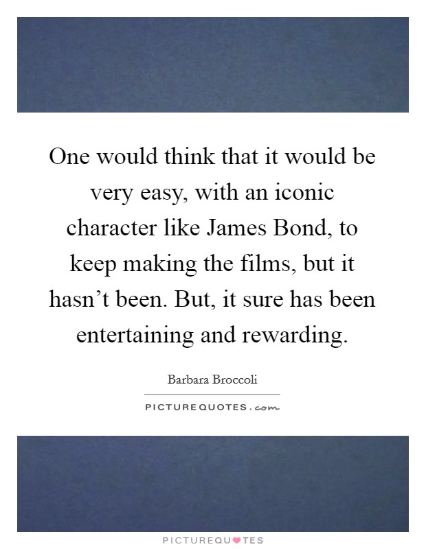 One would think that it would be very easy, with an iconic character like James Bond, to keep making the films, but it hasn't been. But, it sure has been entertaining and rewarding Picture Quote #1