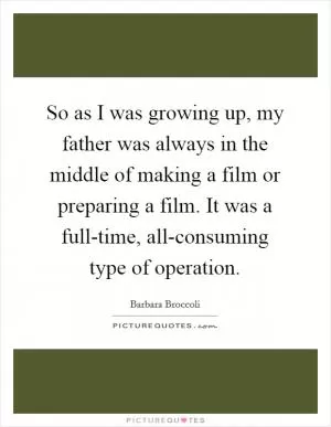 So as I was growing up, my father was always in the middle of making a film or preparing a film. It was a full-time, all-consuming type of operation Picture Quote #1