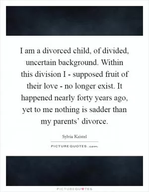 I am a divorced child, of divided, uncertain background. Within this division I - supposed fruit of their love - no longer exist. It happened nearly forty years ago, yet to me nothing is sadder than my parents’ divorce Picture Quote #1